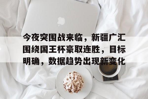 lol下载-今夜突围战来临，新疆广汇围绕国王杯豪取连胜，目标明确，数据趋势出现新变化的简单介绍